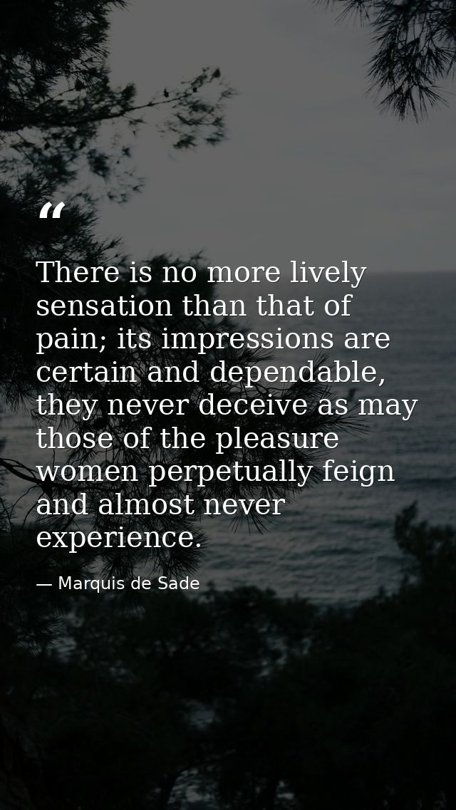 There is no more lively sensation than that of pain; its impressions are certain and dependable, they never deceive as m — Marquis de Sade