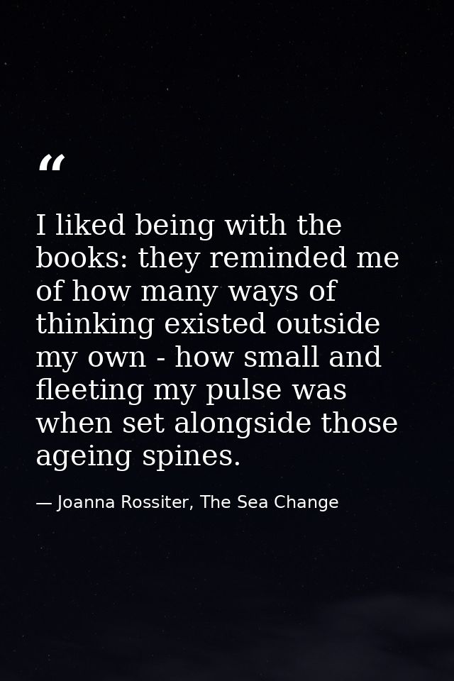 I liked being with the books: they reminded me of how many ways of thinking existed outside my own - how small and fleet — Joanna Rossiter, The Sea Change