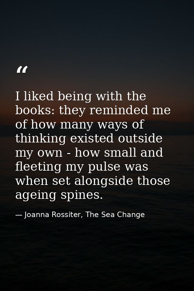 I liked being with the books: they reminded me of how many ways of thinking existed outside my own - how small and fleet — Joanna Rossiter, The Sea Change