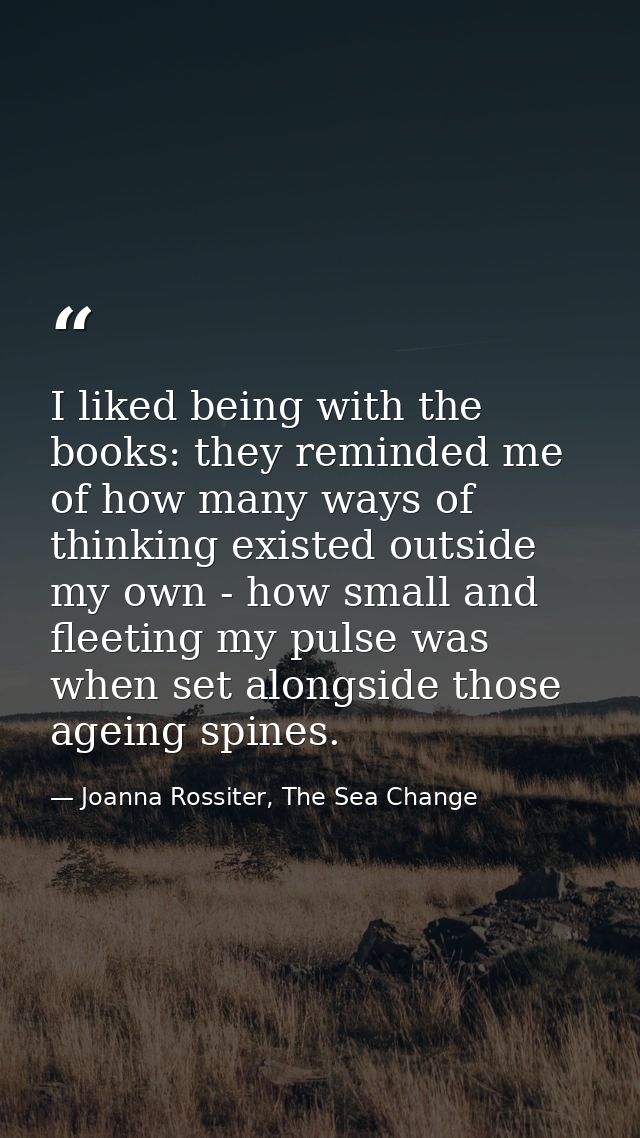 I liked being with the books: they reminded me of how many ways of thinking existed outside my own - how small and fleet — Joanna Rossiter, The Sea Change