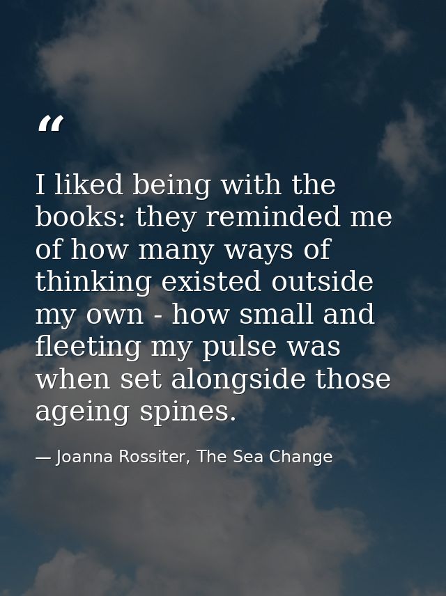 I liked being with the books: they reminded me of how many ways of thinking existed outside my own - how small and fleet — Joanna Rossiter, The Sea Change