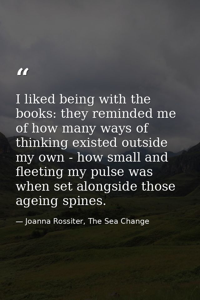 I liked being with the books: they reminded me of how many ways of thinking existed outside my own - how small and fleet — Joanna Rossiter, The Sea Change