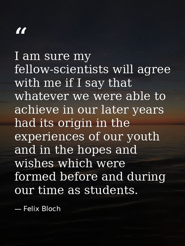 I am sure my fellow-scientists will agree with me if I say that whatever we were able to achieve in our later years had  — Felix Bloch