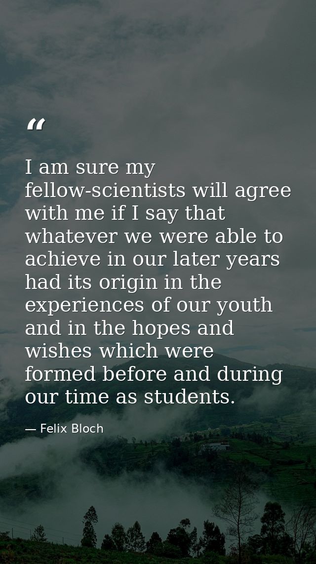I am sure my fellow-scientists will agree with me if I say that whatever we were able to achieve in our later years had  — Felix Bloch