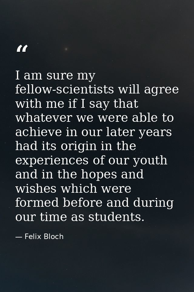 I am sure my fellow-scientists will agree with me if I say that whatever we were able to achieve in our later years had  — Felix Bloch