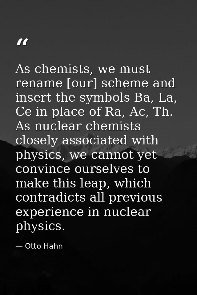 As chemists, we must rename [our] scheme and insert the symbols Ba, La, Ce in place of Ra, Ac, Th. As nuclear chemists c — Otto Hahn