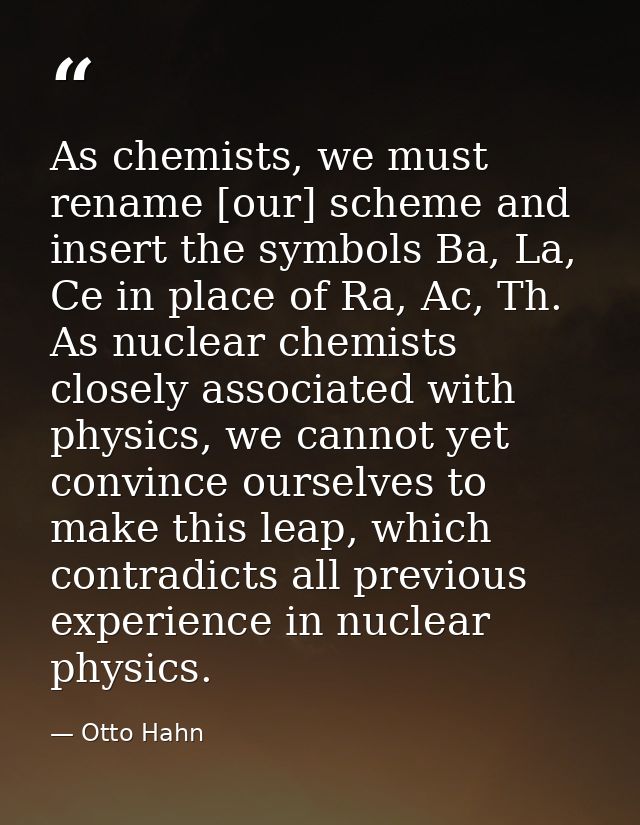 As chemists, we must rename [our] scheme and insert the symbols Ba, La, Ce in place of Ra, Ac, Th. As nuclear chemists c — Otto Hahn