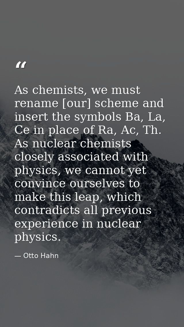 As chemists, we must rename [our] scheme and insert the symbols Ba, La, Ce in place of Ra, Ac, Th. As nuclear chemists c — Otto Hahn