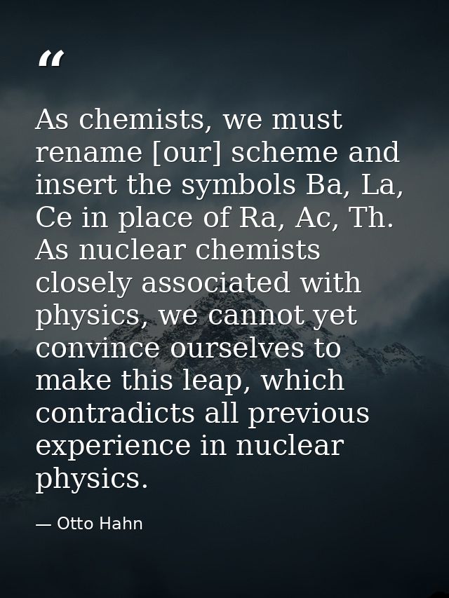 As chemists, we must rename [our] scheme and insert the symbols Ba, La, Ce in place of Ra, Ac, Th. As nuclear chemists c — Otto Hahn