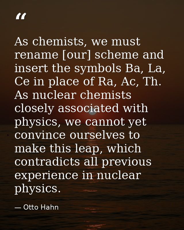 As chemists, we must rename [our] scheme and insert the symbols Ba, La, Ce in place of Ra, Ac, Th. As nuclear chemists c — Otto Hahn