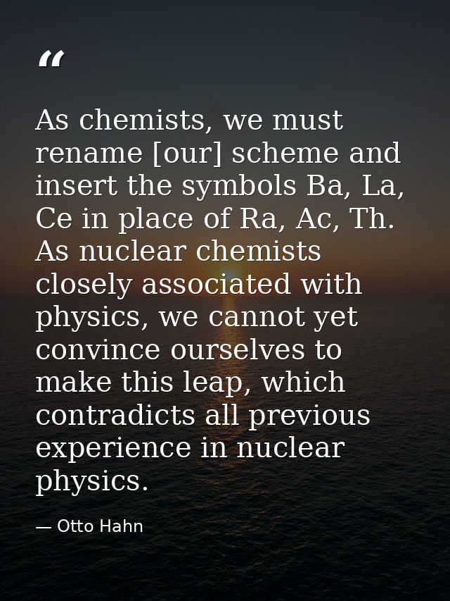 As chemists, we must rename [our] scheme and insert the symbols Ba, La, Ce in place of Ra, Ac, Th. As nuclear chemists c — Otto Hahn