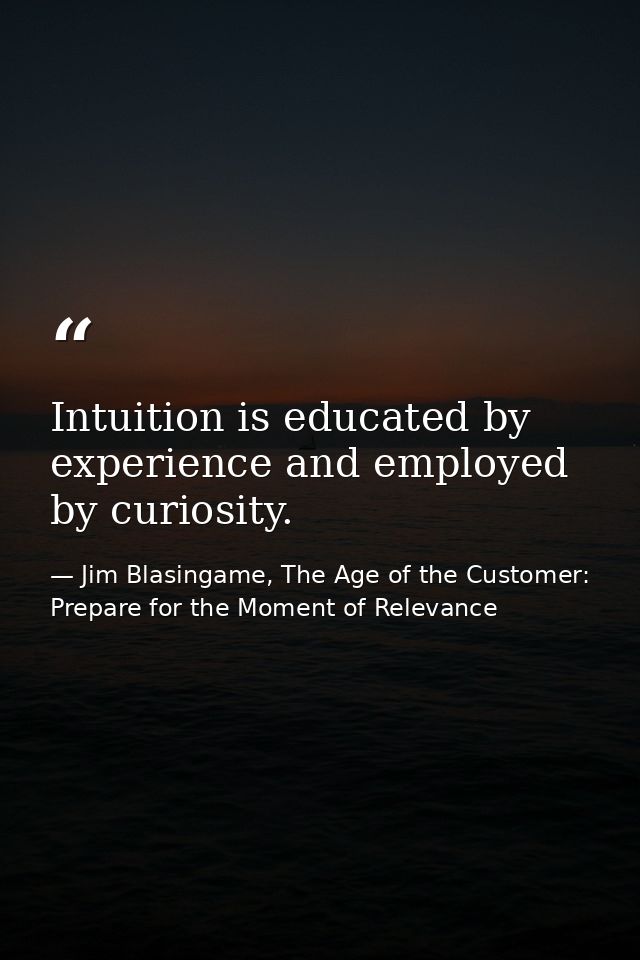 Intuition is educated by experience and employed by curiosity. — Jim Blasingame, The Age of the Customer: Prepare for the Moment of Relevance