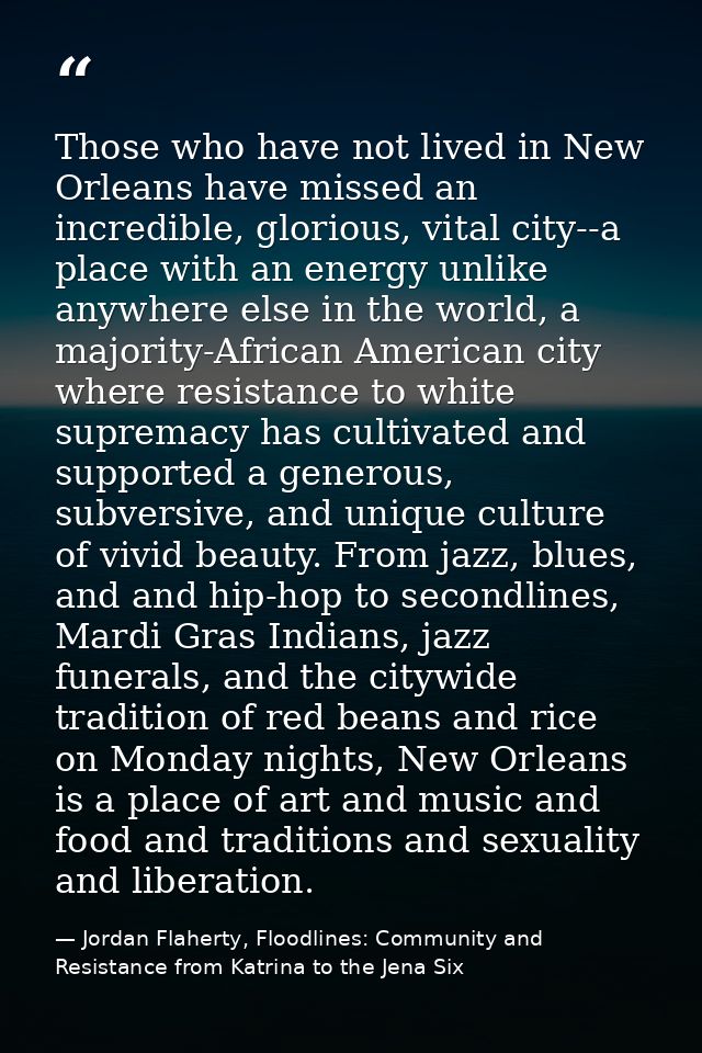 Those who have not lived in New Orleans have missed an incredible, glorious, vital city--a place with an energy unlike a — Jordan Flaherty, Floodlines: Community and Resistance from Katrina to the Jena Six
