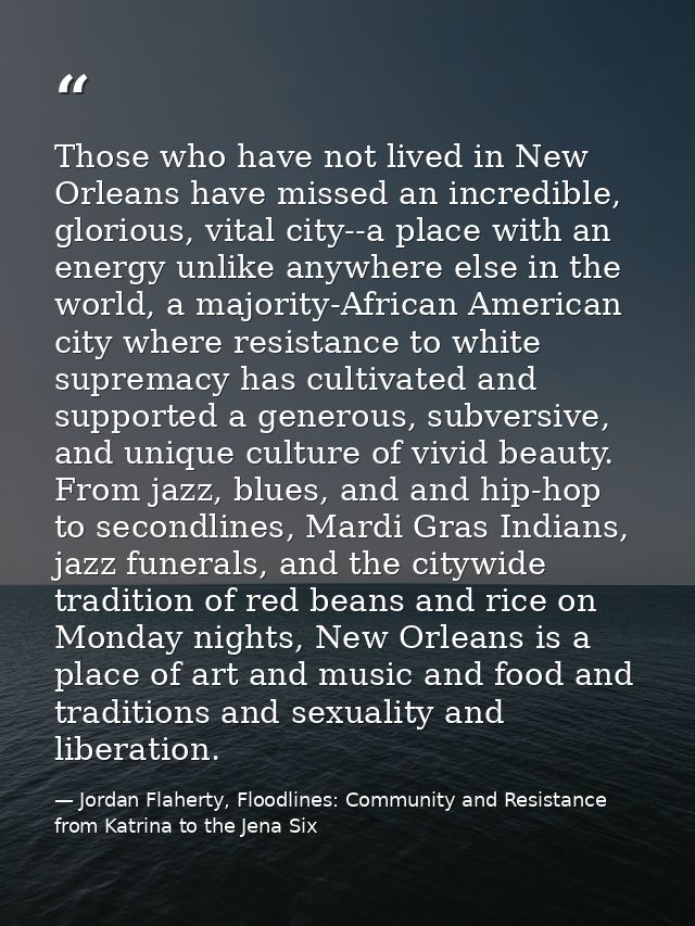 Those who have not lived in New Orleans have missed an incredible, glorious, vital city--a place with an energy unlike a — Jordan Flaherty, Floodlines: Community and Resistance from Katrina to the Jena Six
