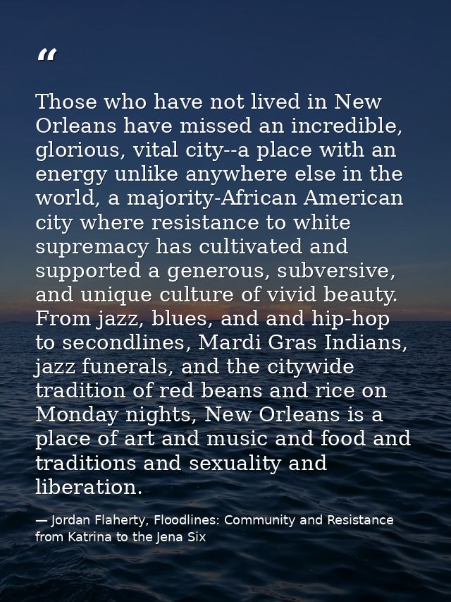 Those who have not lived in New Orleans have missed an incredible, glorious, vital city--a place with an energy unlike a — Jordan Flaherty, Floodlines: Community and Resistance from Katrina to the Jena Six