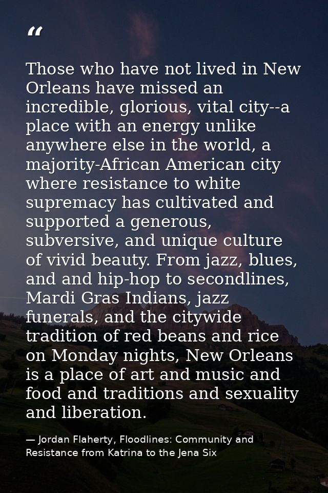 Those who have not lived in New Orleans have missed an incredible, glorious, vital city--a place with an energy unlike a — Jordan Flaherty, Floodlines: Community and Resistance from Katrina to the Jena Six