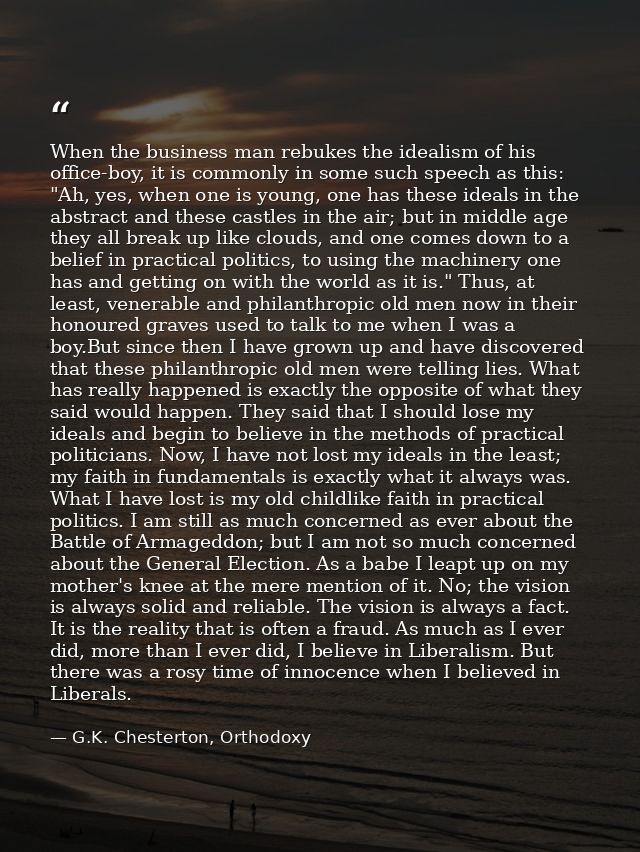 When the business man rebukes the idealism of his office-boy, it is commonly in some such speech as this: "Ah, yes, when — G.K. Chesterton, Orthodoxy