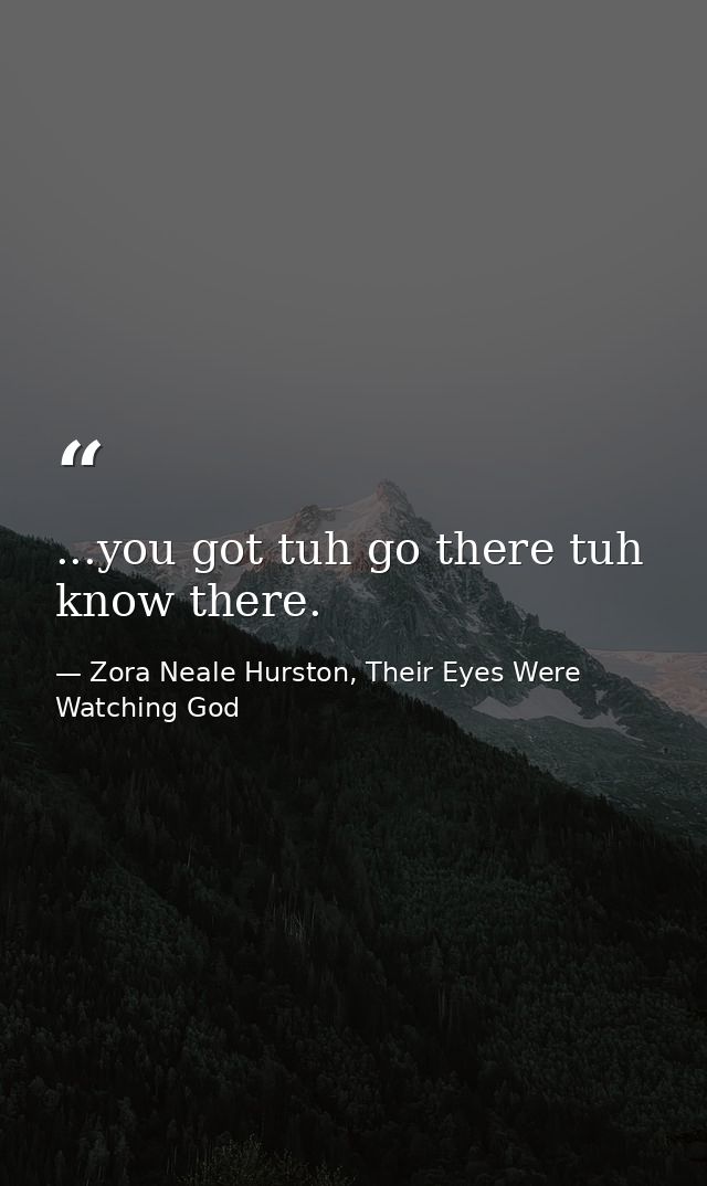 ...you got tuh go there tuh know there. — Zora Neale Hurston, Their Eyes Were Watching God