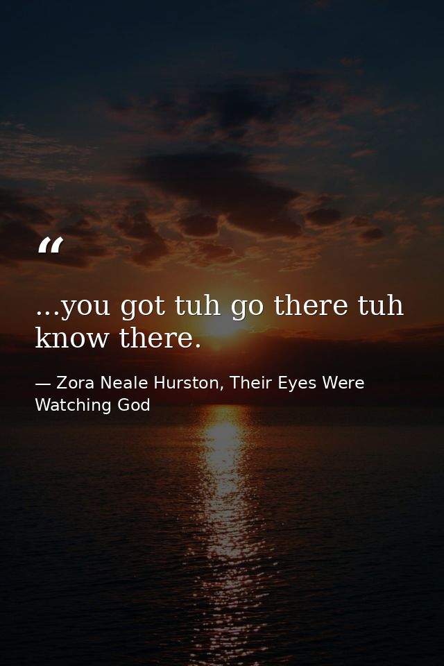 ...you got tuh go there tuh know there. — Zora Neale Hurston, Their Eyes Were Watching God