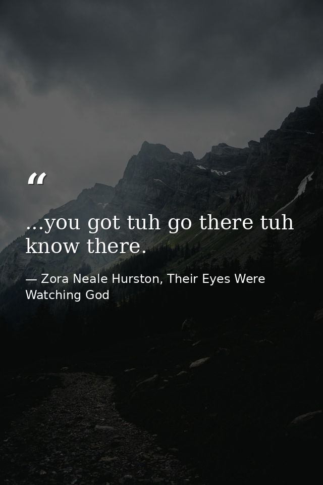 ...you got tuh go there tuh know there. — Zora Neale Hurston, Their Eyes Were Watching God