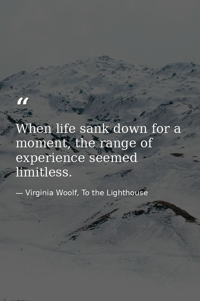 When life sank down for a moment, the range of experience seemed limitless. — Virginia Woolf, To the Lighthouse