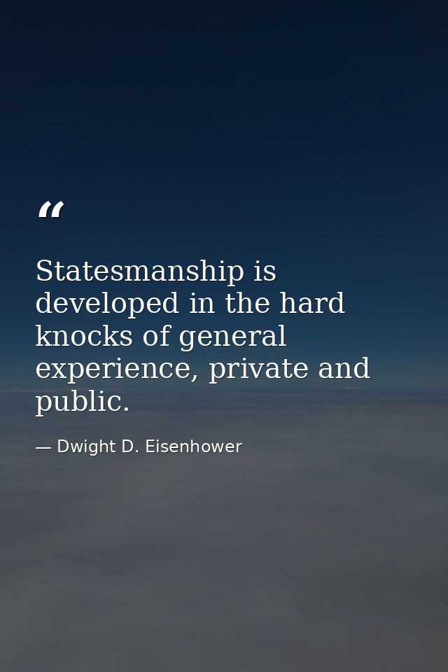Statesmanship is developed in the hard knocks of general experience, private and public. — Dwight D. Eisenhower