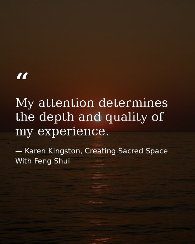 My attention determines the depth and quality of my experience. — Karen Kingston, Creating Sacred Space With Feng Shui