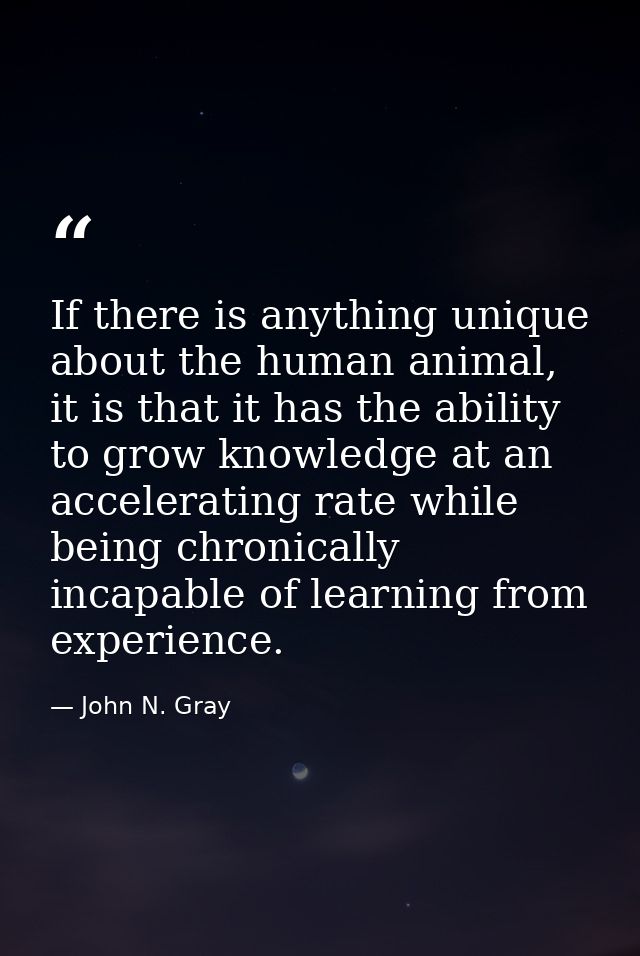 If there is anything unique about the human animal, it is that it has the ability to grow knowledge at an accelerating r — John N. Gray