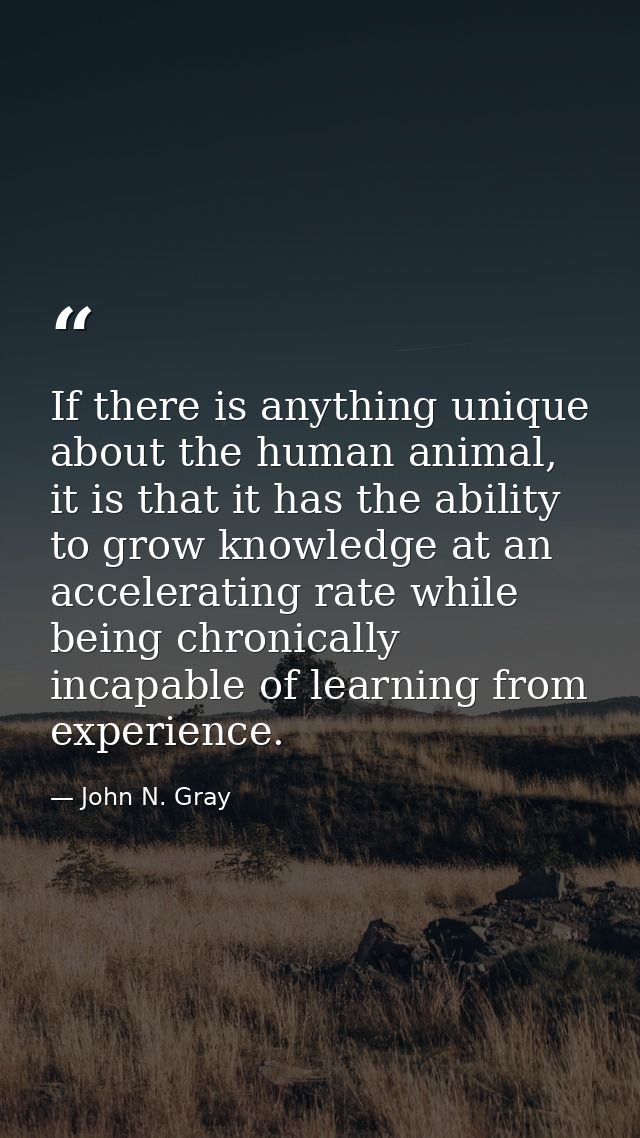 If there is anything unique about the human animal, it is that it has the ability to grow knowledge at an accelerating r — John N. Gray
