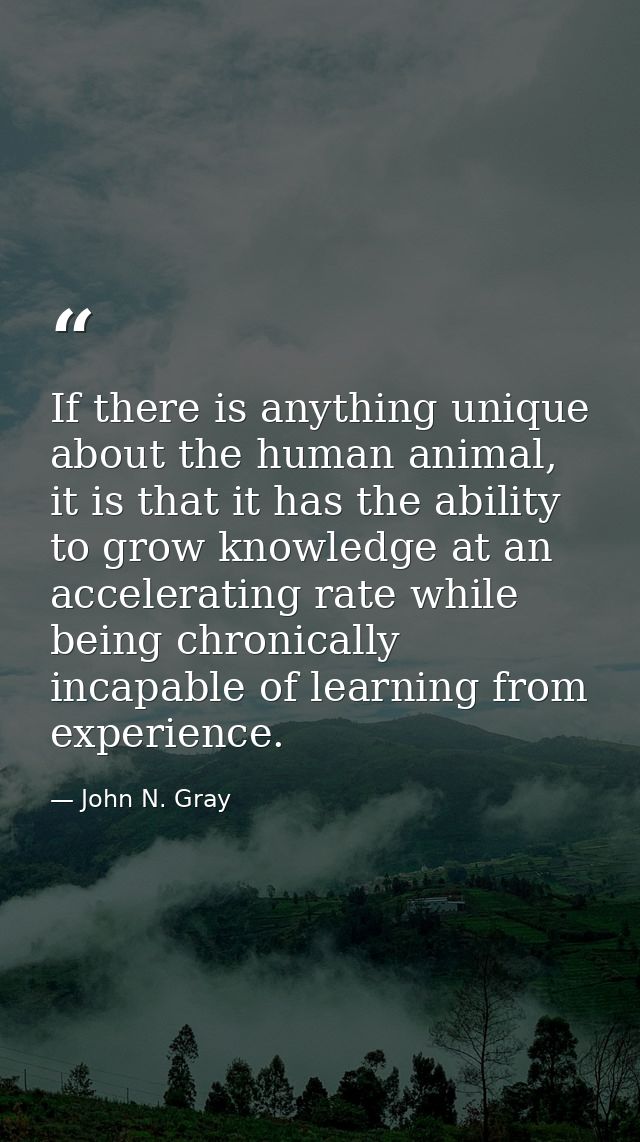 If there is anything unique about the human animal, it is that it has the ability to grow knowledge at an accelerating r — John N. Gray