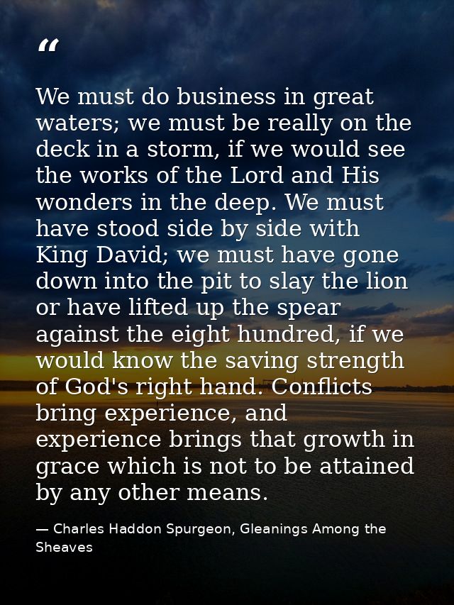 We must do business in great waters; we must be really on the deck in a storm, if we would see the works of the Lord and — Charles Haddon Spurgeon, Gleanings Among the Sheaves