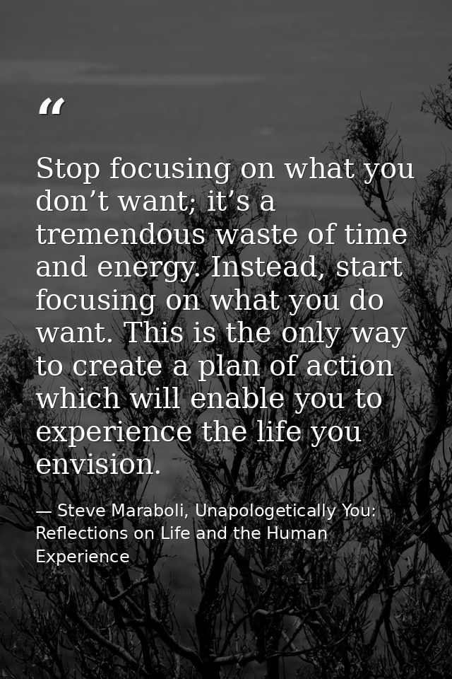 Stop focusing on what you don’t want; it’s a tremendous waste of time and energy. Instead, start focusing on what you do — Steve Maraboli, Unapologetically You: Reflections on Life and the Human Experience