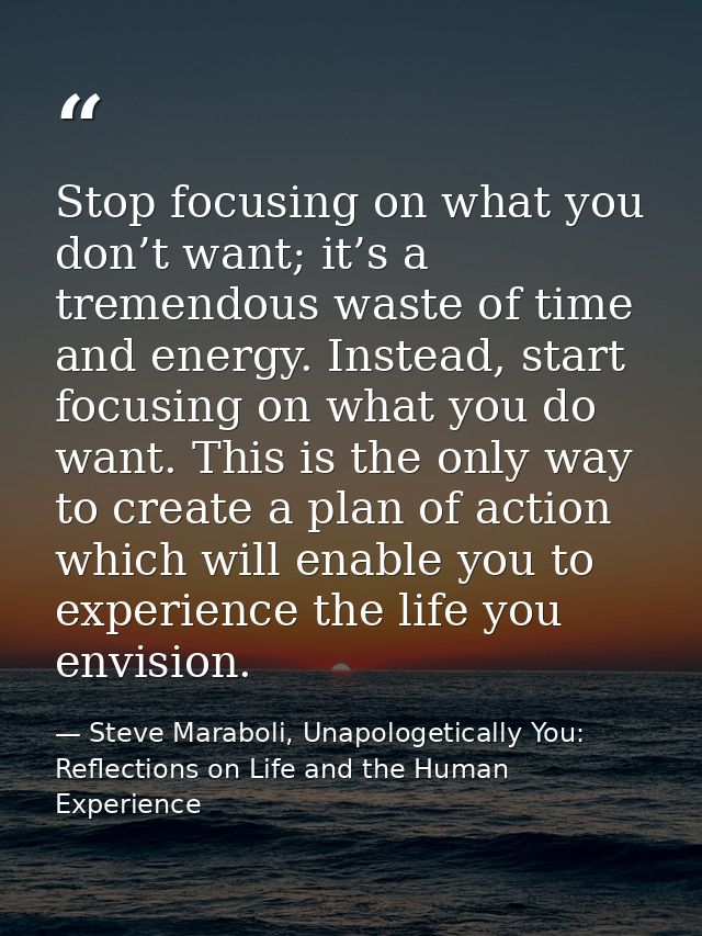 Stop focusing on what you don’t want; it’s a tremendous waste of time and energy. Instead, start focusing on what you do — Steve Maraboli, Unapologetically You: Reflections on Life and the Human Experience
