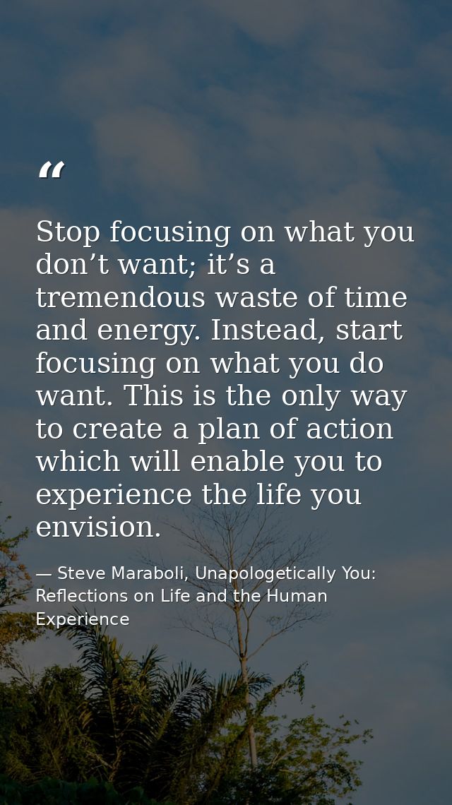 Stop focusing on what you don’t want; it’s a tremendous waste of time and energy. Instead, start focusing on what you do — Steve Maraboli, Unapologetically You: Reflections on Life and the Human Experience