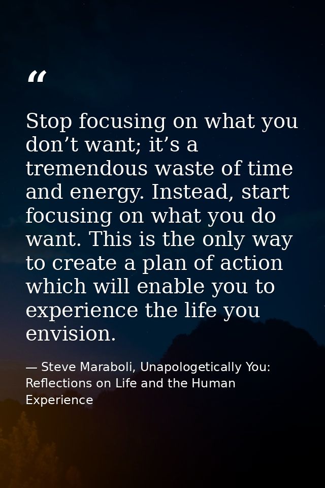 Stop focusing on what you don’t want; it’s a tremendous waste of time and energy. Instead, start focusing on what you do — Steve Maraboli, Unapologetically You: Reflections on Life and the Human Experience