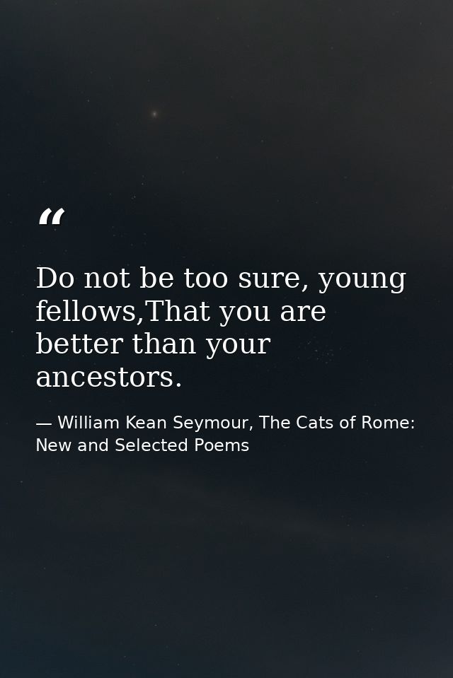 Do not be too sure, young fellows,That you are better than your ancestors. — William Kean Seymour, The Cats of Rome: New and Selected Poems