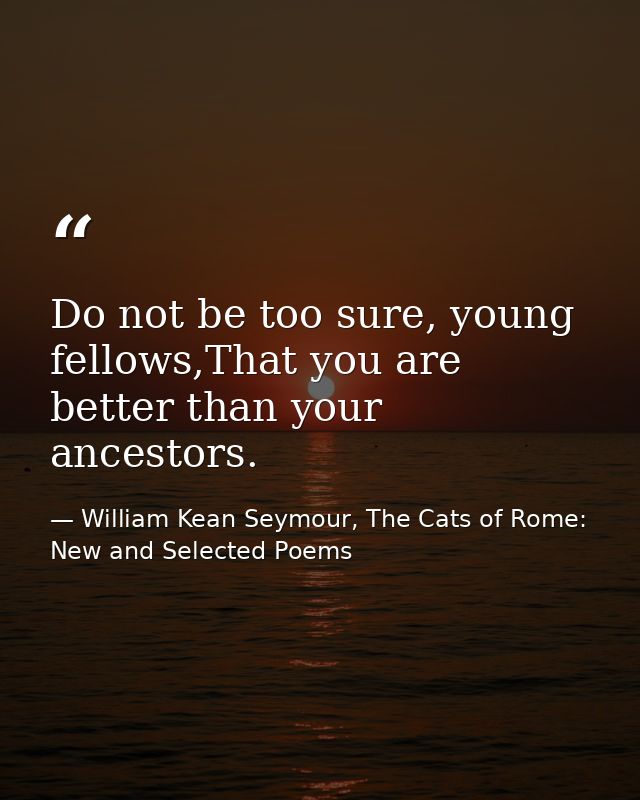 Do not be too sure, young fellows,That you are better than your ancestors. — William Kean Seymour, The Cats of Rome: New and Selected Poems
