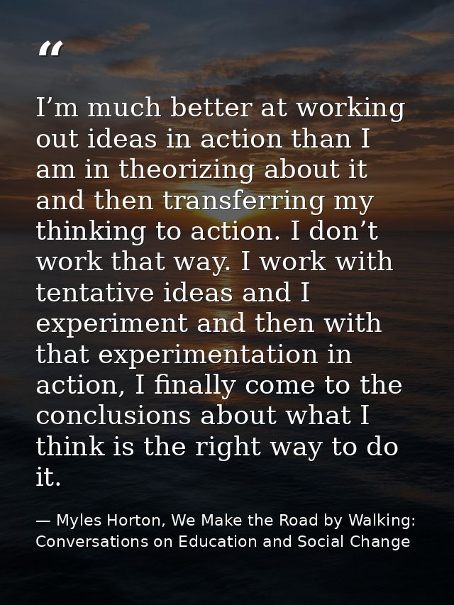 I’m much better at working out ideas in action than I am in theorizing about it and then transferring my thinking to act — Myles Horton, We Make the Road by Walking: Conversations on Education and Social Change