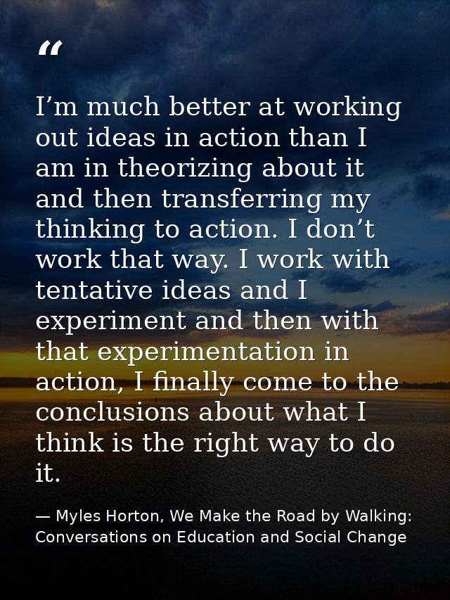 I’m much better at working out ideas in action than I am in theorizing about it and then transferring my thinking to act — Myles Horton, We Make the Road by Walking: Conversations on Education and Social Change