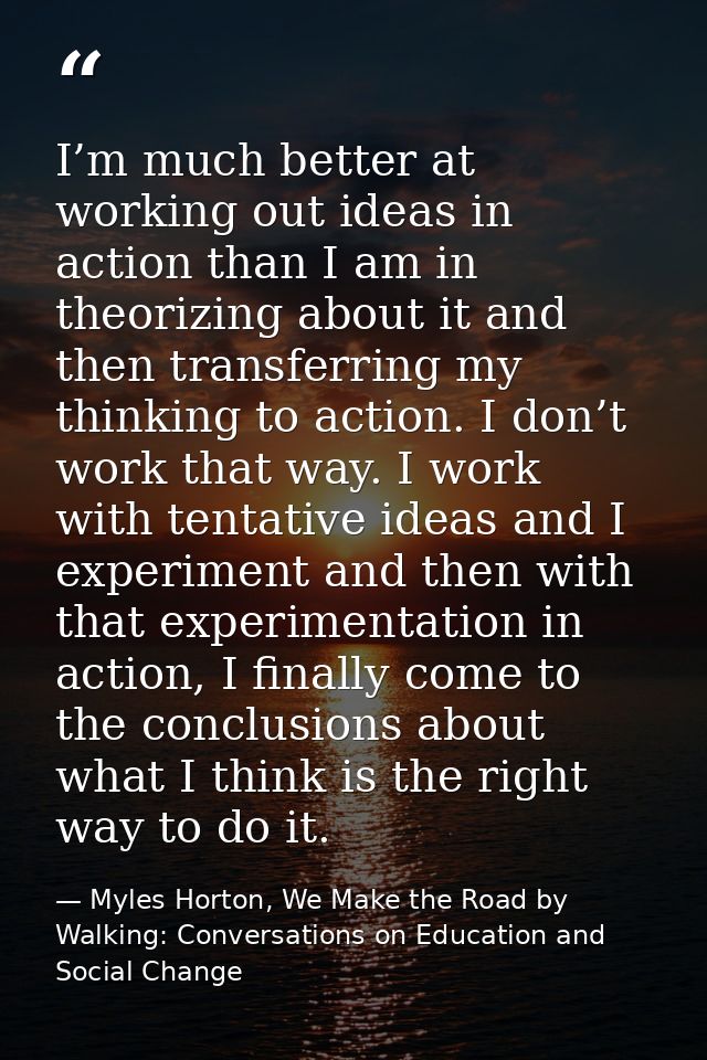 I’m much better at working out ideas in action than I am in theorizing about it and then transferring my thinking to act — Myles Horton, We Make the Road by Walking: Conversations on Education and Social Change