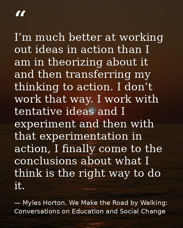 I’m much better at working out ideas in action than I am in theorizing about it and then transferring my thinking to act — Myles Horton, We Make the Road by Walking: Conversations on Education and Social Change