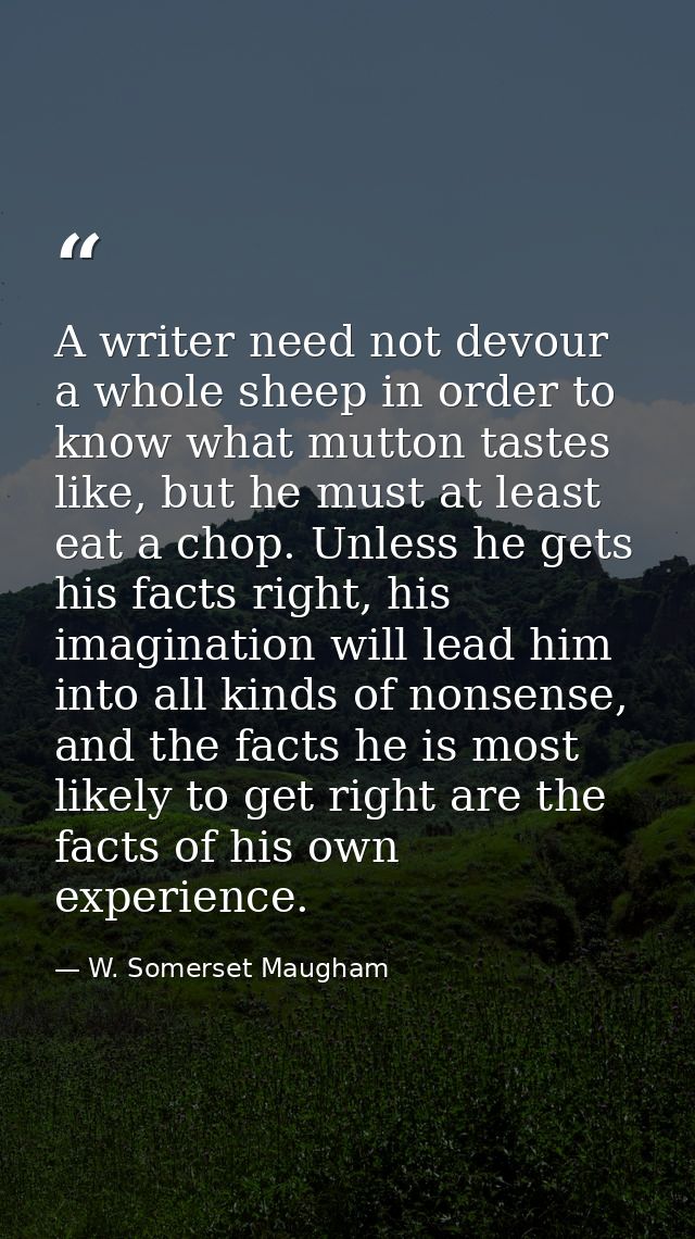 A writer need not devour a whole sheep in order to know what mutton tastes like, but he must at least eat a chop. Unless — W. Somerset Maugham
