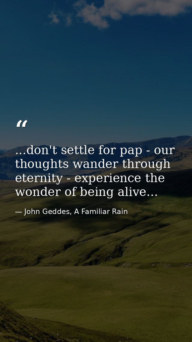 ...don't settle for pap - our thoughts wander through eternity - experience the wonder of being alive... — John Geddes, A Familiar Rain