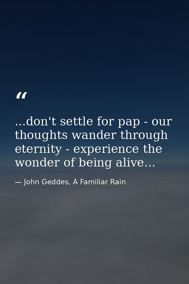 ...don't settle for pap - our thoughts wander through eternity - experience the wonder of being alive... — John Geddes, A Familiar Rain