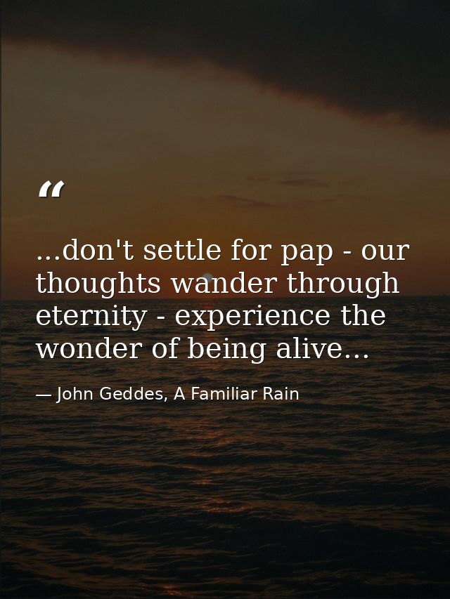 ...don't settle for pap - our thoughts wander through eternity - experience the wonder of being alive... — John Geddes, A Familiar Rain