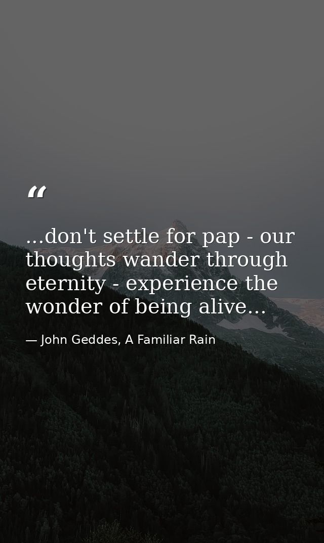 ...don't settle for pap - our thoughts wander through eternity - experience the wonder of being alive... — John Geddes, A Familiar Rain