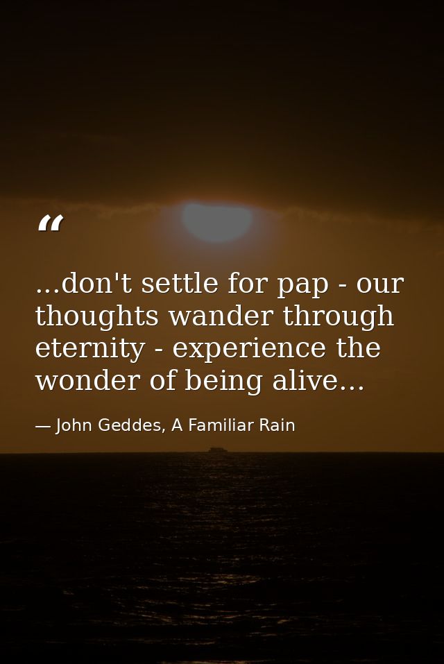 ...don't settle for pap - our thoughts wander through eternity - experience the wonder of being alive... — John Geddes, A Familiar Rain