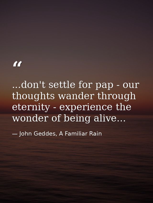 ...don't settle for pap - our thoughts wander through eternity - experience the wonder of being alive... — John Geddes, A Familiar Rain