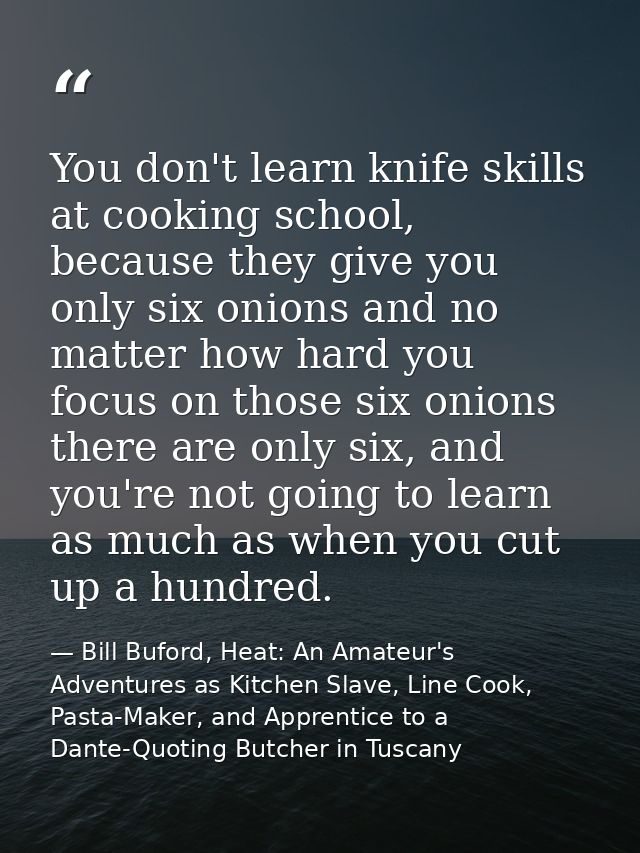 You don't learn knife skills at cooking school, because they give you only six onions and no matter how hard you focus o — Bill Buford, Heat: An Amateur's Adventures as Kitchen Slave, Line Cook, Pasta-Maker, and Apprentice to a Dante-Quoting Butcher in Tuscany