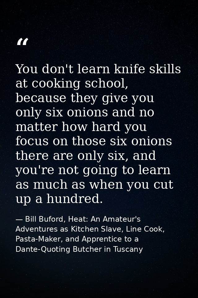 You don't learn knife skills at cooking school, because they give you only six onions and no matter how hard you focus o — Bill Buford, Heat: An Amateur's Adventures as Kitchen Slave, Line Cook, Pasta-Maker, and Apprentice to a Dante-Quoting Butcher in Tuscany